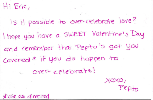 Hi Eric, Is it possible to over-celevrate love? I hope you have a SWEET Valentine's Day and remember that Pepto's got you covered* if you do happen to over-celebrate! XOXO, Pepto *use as directed