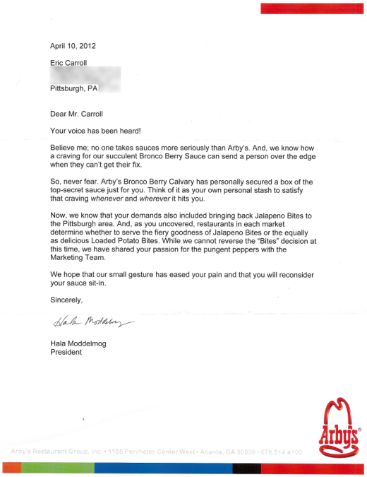 Dear Mr. Carroll,   Your voice has been heard!  Believe me; no one takes sauces more seriously than Arby's. And, we know how a craving for our succulent Bronco Berry Sauce can send a person over the edge when they can't get their fix.   So, never fear. Arby's Bronco Berry Calvary has personally secured a box of the top-secret sauce just for you. Think of it as your own personal stash to satisfy that craving whenever and wherever it hits you.   Now, we know that your demands also included bringing back Jalapeno Bites to the Pittsburgh area. And, as you uncovered, restaurants in each market determine whether to serve the fiery goodness of Jalapeno Bites or the equally as delicious Loaded Potato Bites. While we cannot reverse the "Bites" decision at this time, we have shared your passion for the pungent peppers with the Marketing Team.   We hope that our small gesture has eased your pain and that you will reconsider your sauce sit-in.    Sincerely,  Hala Moddelmog President 